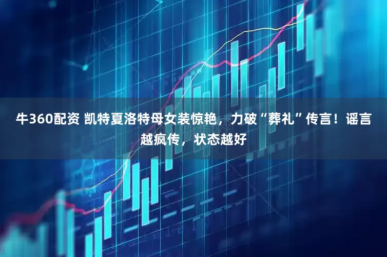 牛360配资 凯特夏洛特母女装惊艳，力破“葬礼”传言！谣言越疯传，状态越好