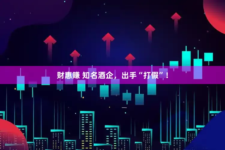 财惠赚 知名酒企，出手“打假”！