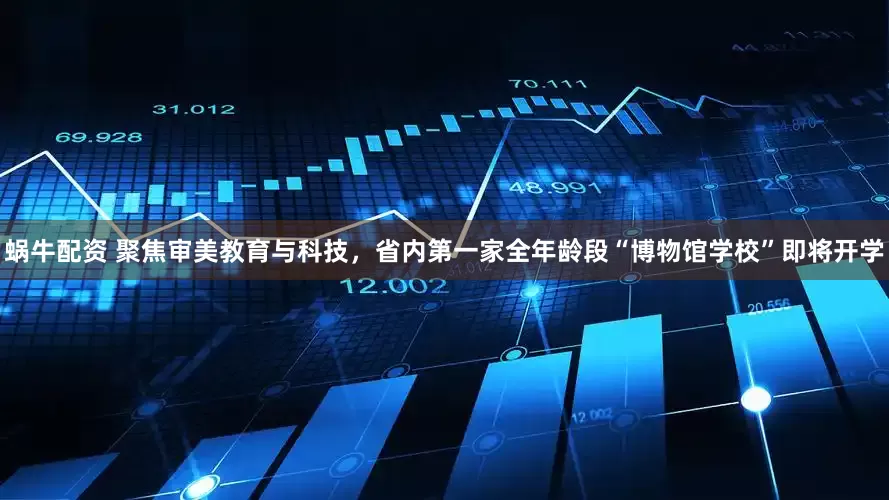 蜗牛配资 聚焦审美教育与科技，省内第一家全年龄段“博物馆学校”即将开学