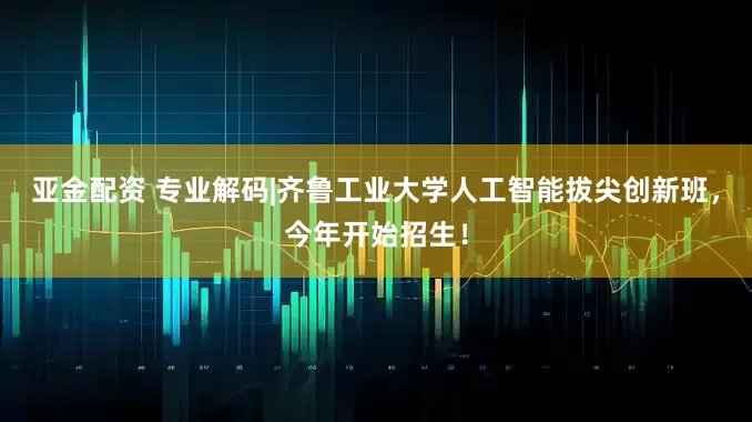 亚金配资 专业解码|齐鲁工业大学人工智能拔尖创新班，今年开始招生！