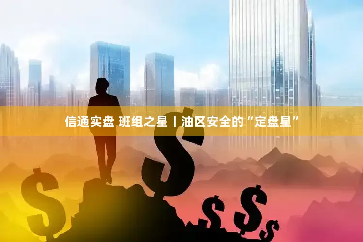 信通实盘 班组之星丨油区安全的“定盘星”
