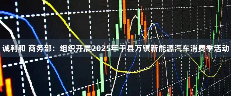 诚利和 商务部：组织开展2025年千县万镇新能源汽车消费季活动