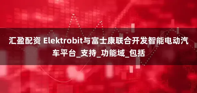 汇盈配资 Elektrobit与富士康联合开发智能电动汽车平台_支持_功能域_包括