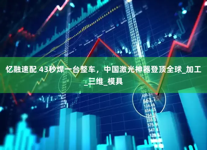 忆融速配 43秒焊一台整车，中国激光神器登顶全球_加工_三维_模具