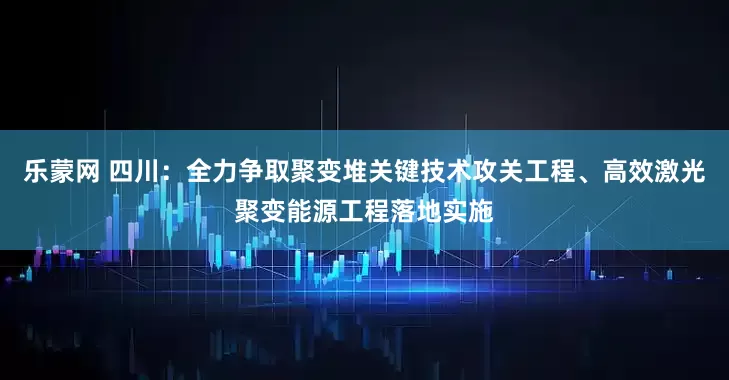 乐蒙网 四川：全力争取聚变堆关键技术攻关工程、高效激光聚变能源工程落地实施
