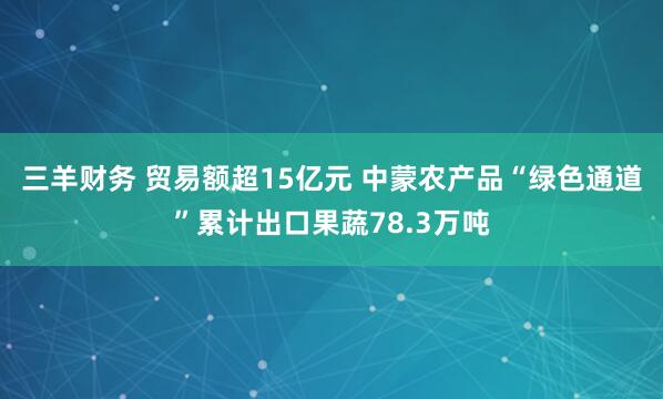 三羊财务 贸易额超15亿元 中蒙农产品“绿色通道”累计出口果蔬78.3万吨