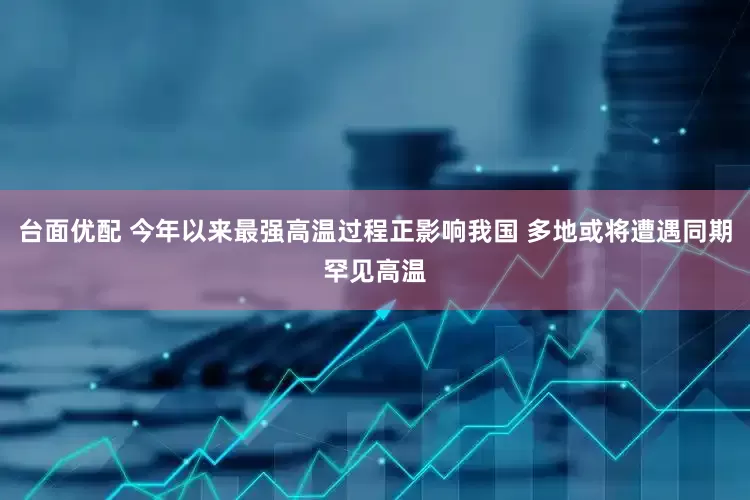 台面优配 今年以来最强高温过程正影响我国 多地或将遭遇同期罕见高温