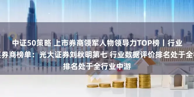 中证50策略 上市券商领军人物领导力TOP榜丨行业特色发展券商榜单：光大证券刘秋明第七 行业数据评价排名处于全行业中游