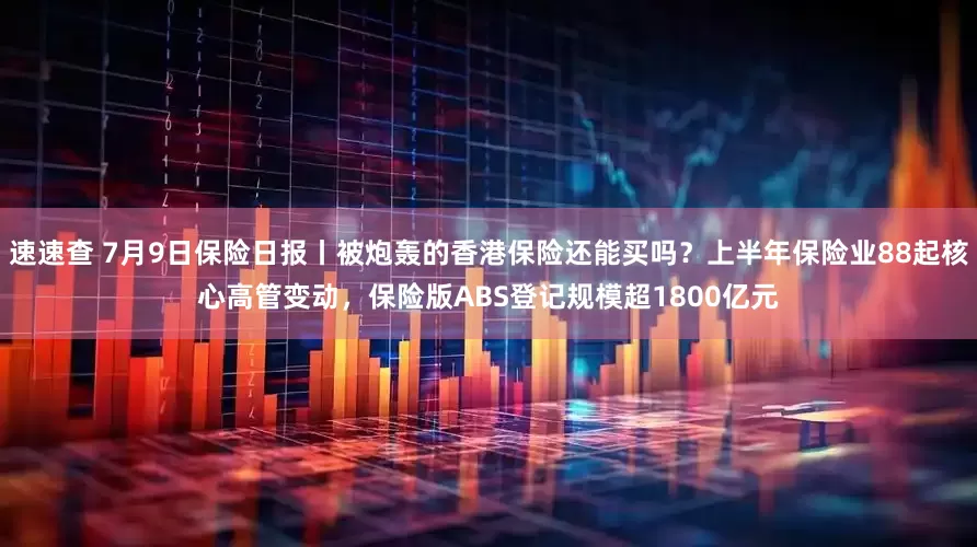 速速查 7月9日保险日报丨被炮轰的香港保险还能买吗？上半年保险业88起核心高管变动，保险版ABS登记规模超1800亿元