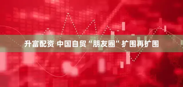 升富配资 中国自贸“朋友圈”扩围再扩围