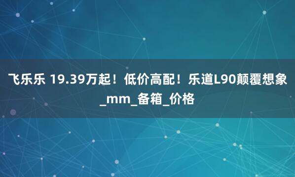 飞乐乐 19.39万起！低价高配！乐道L90颠覆想象_mm_备箱_价格