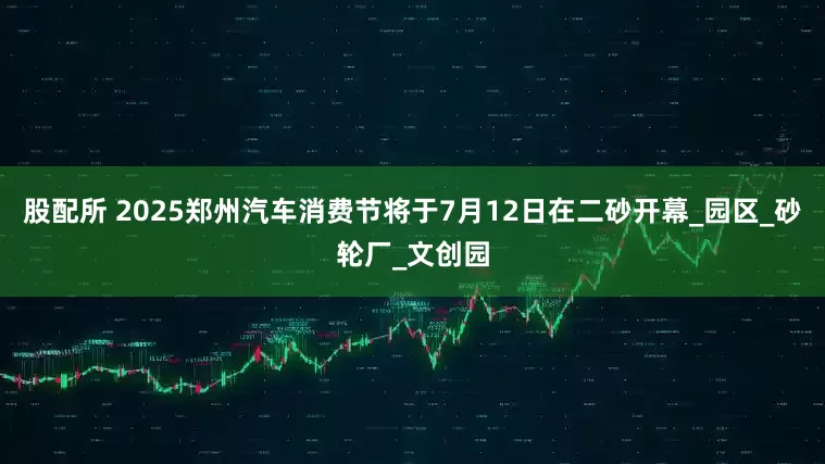 股配所 2025郑州汽车消费节将于7月12日在二砂开幕_园区_砂轮厂_文创园