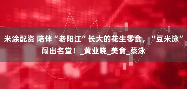 米涂配资 陪伴“老阳江”长大的花生零食，“豆米泳”闯出名堂！_黄业晓_美食_蔡泳