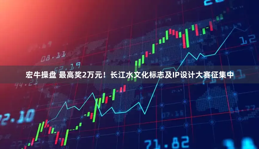 宏牛操盘 最高奖2万元！长江水文化标志及IP设计大赛征集中
