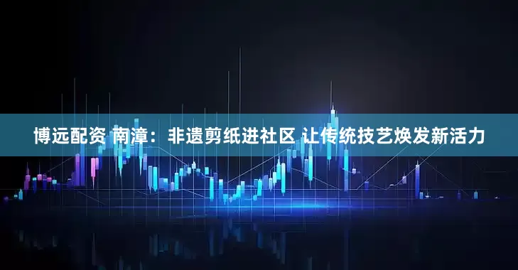 博远配资 南漳：非遗剪纸进社区 让传统技艺焕发新活力