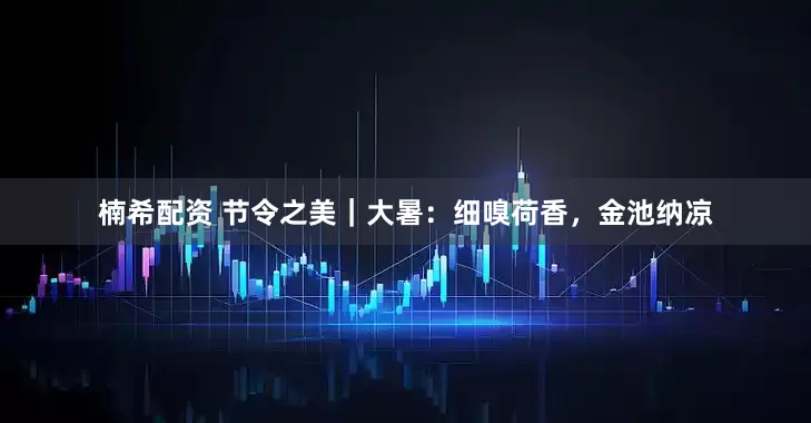 楠希配资 节令之美｜大暑：细嗅荷香，金池纳凉