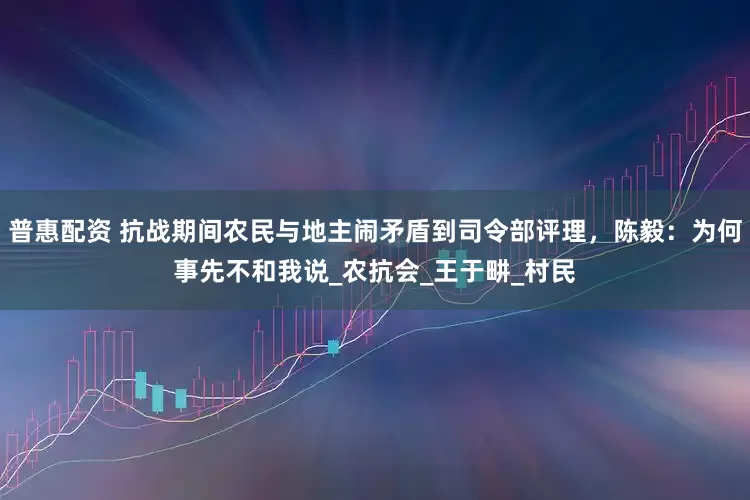 普惠配资 抗战期间农民与地主闹矛盾到司令部评理，陈毅：为何事先不和我说_农抗会_王于畊_村民