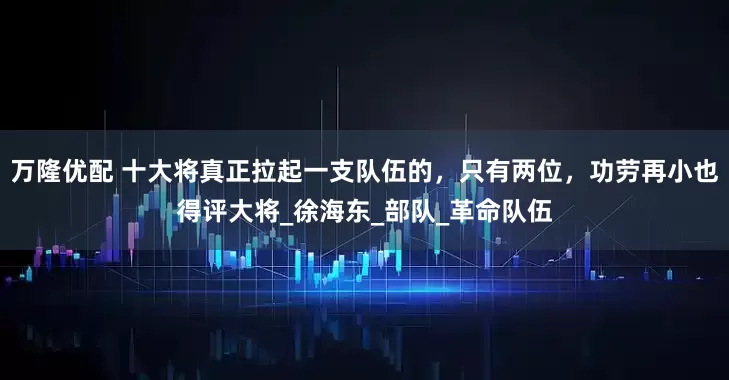 万隆优配 十大将真正拉起一支队伍的，只有两位，功劳再小也得评大将_徐海东_部队_革命队伍