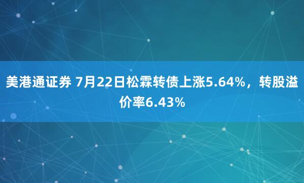 美港通证券 7月22日松霖转债上涨5.64%，转股溢价率6.43%