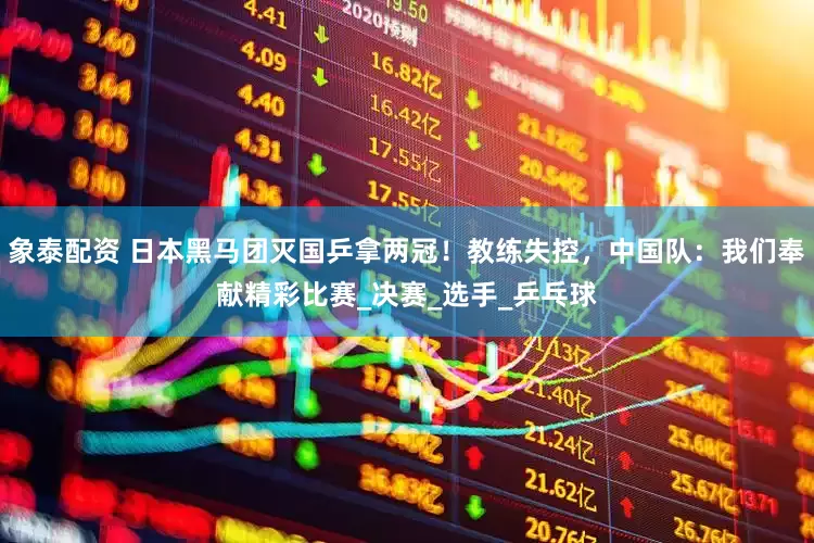 象泰配资 日本黑马团灭国乒拿两冠！教练失控，中国队：我们奉献精彩比赛_决赛_选手_乒乓球