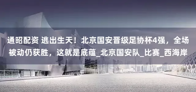 通昭配资 逃出生天！北京国安晋级足协杯4强，全场被动仍获胜，这就是底蕴_北京国安队_比赛_西海岸