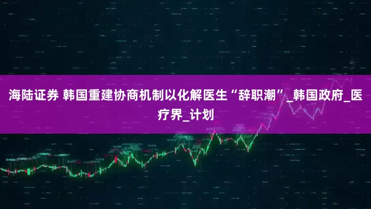 海陆证券 韩国重建协商机制以化解医生“辞职潮”_韩国政府_医疗界_计划