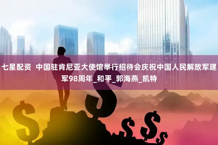 七星配资  中国驻肯尼亚大使馆举行招待会庆祝中国人民解放军建军98周年_和平_郭海燕_凯特