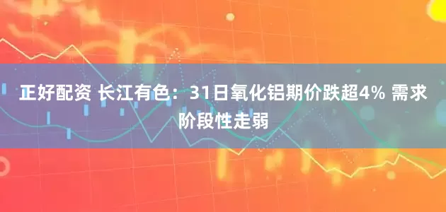 正好配资 长江有色：31日氧化铝期价跌超4% 需求阶段性走弱