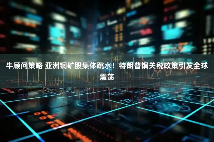 牛顾问策略 亚洲铜矿股集体跳水！特朗普铜关税政策引发全球震荡