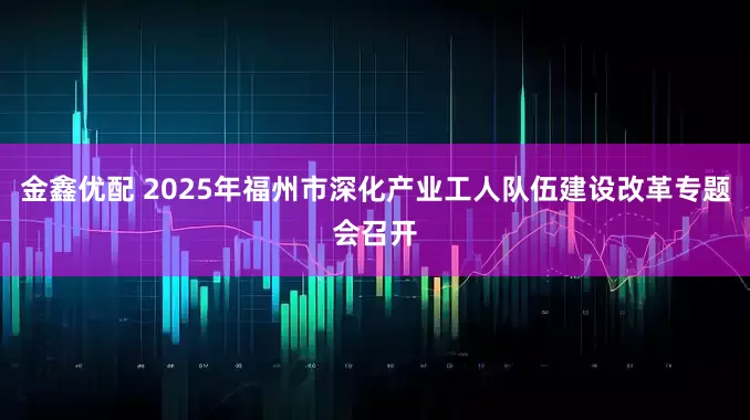 金鑫优配 2025年福州市深化产业工人队伍建设改革专题会召开