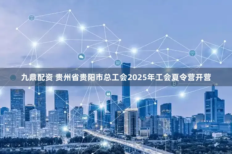 九鼎配资 贵州省贵阳市总工会2025年工会夏令营开营