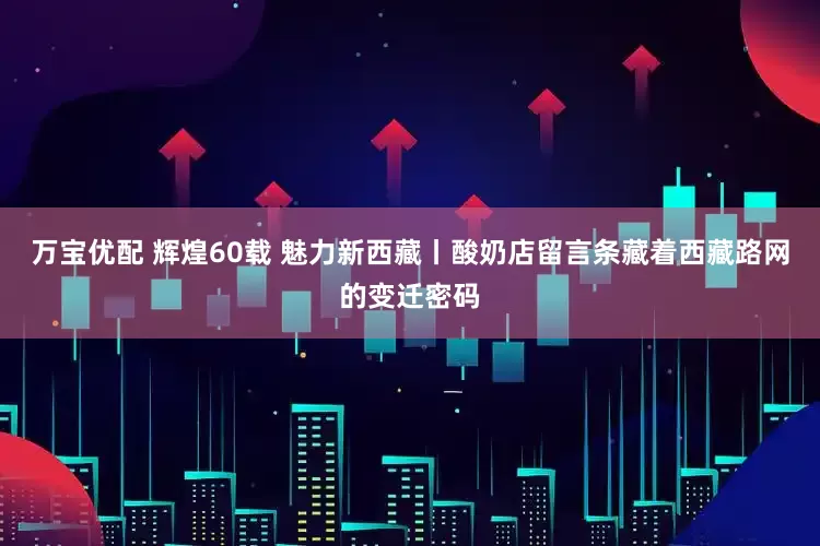 万宝优配 辉煌60载 魅力新西藏丨酸奶店留言条藏着西藏路网的变迁密码