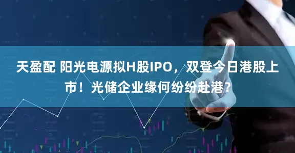 天盈配 阳光电源拟H股IPO，双登今日港股上市！光储企业缘何纷纷赴港？