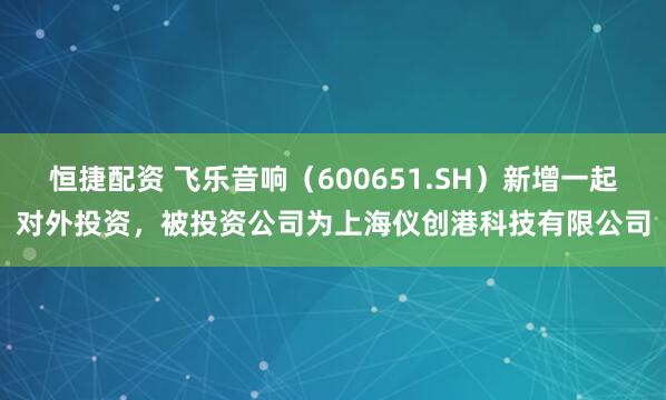 恒捷配资 飞乐音响（600651.SH）新增一起对外投资，被投资公司为上海仪创港科技有限公司