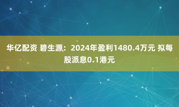 华亿配资 碧生源：2024年盈利1480.4万元 拟每股派息0.1港元