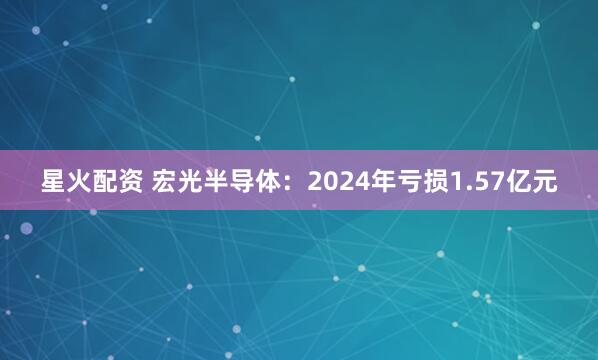 星火配资 宏光半导体：2024年亏损1.57亿元