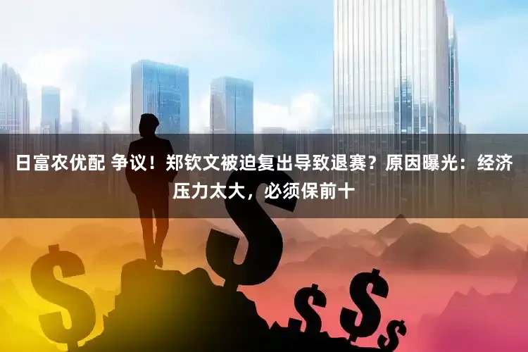 日富农优配 争议！郑钦文被迫复出导致退赛？原因曝光：经济压力太大，必须保前十