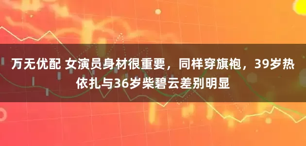 万无优配 女演员身材很重要，同样穿旗袍，39岁热依扎与36岁柴碧云差别明显