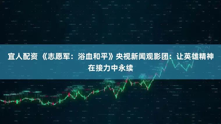 宜人配资 《志愿军：浴血和平》央视新闻观影团：让英雄精神在接力中永续