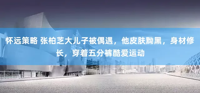 怀远策略 张柏芝大儿子被偶遇，他皮肤黝黑，身材修长，穿着五分裤酷爱运动