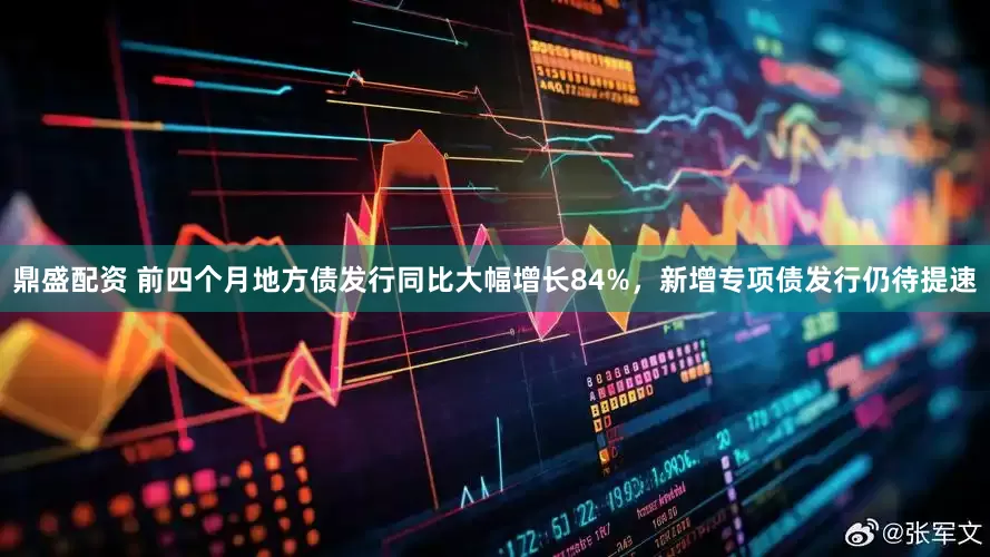 鼎盛配资 前四个月地方债发行同比大幅增长84%，新增专项债发行仍待提速