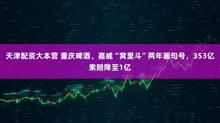 天津配资大本营 重庆啤酒、嘉威“窝里斗”两年画句号，353亿索赔降至1亿