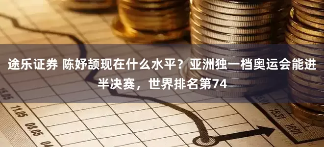 途乐证券 陈妤颉现在什么水平？亚洲独一档奥运会能进半决赛，世界排名第74